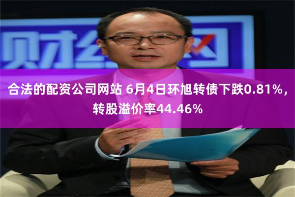 合法的配资公司网站 6月4日环旭转债下跌0.81%，转股溢价率44.46%