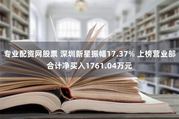 专业配资网股票 深圳新星振幅17.37% 上榜营业部合计净买入1761.04万元