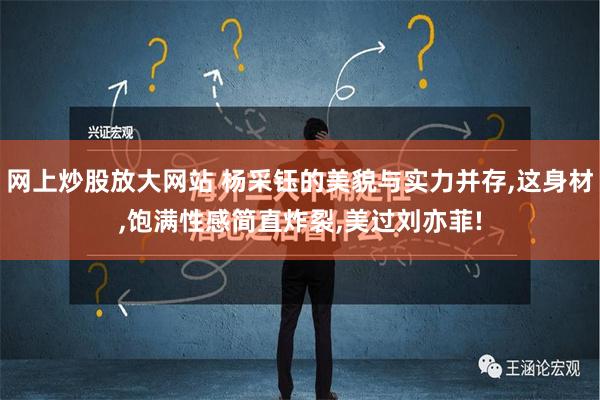 网上炒股放大网站 杨采钰的美貌与实力并存,这身材,饱满性感简直炸裂,美过刘亦菲!