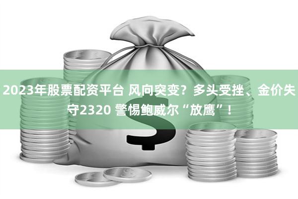 2023年股票配资平台 风向突变？多头受挫、金价失守2320 警惕鲍威尔“放鹰”！