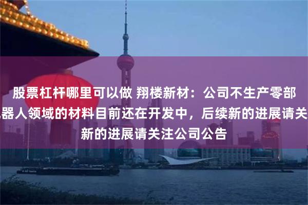 股票杠杆哪里可以做 翔楼新材：公司不生产零部件，关于机器人领域的材料目前还在开发中，后续新的进展请关注公司公告