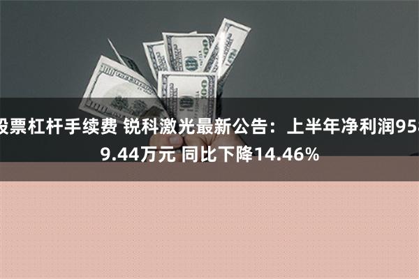 股票杠杆手续费 锐科激光最新公告：上半年净利润9589.44万元 同比下降14.46%