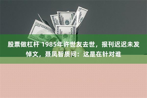 股票做杠杆 1985年许世友去世，报刊迟迟未发悼文，聂凤智质问：这是在针对谁