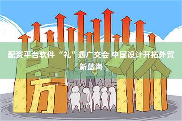 配资平台软件 “礼”遇广交会 中国设计开拓外贸新蓝海