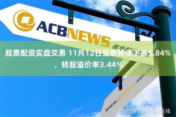 股票配资实盘交易 11月12日亚泰转债下跌5.84%，转股溢价率3.44%