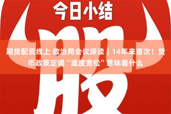 期货配资线上 政治局会议深读｜14年来首次！货币政策定调“适度宽松”意味着什么