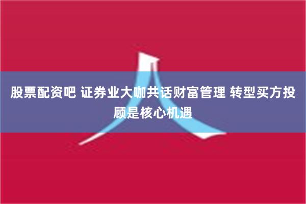 股票配资吧 证券业大咖共话财富管理 转型买方投顾是核心机遇